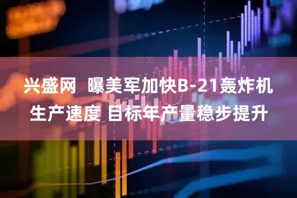 兴盛网  曝美军加快B-21轰炸机生产速度 目标年产量稳步提升