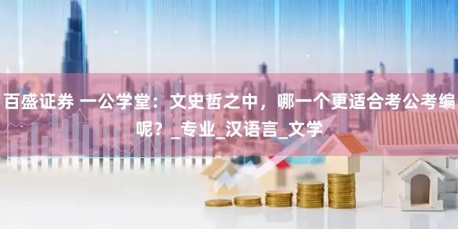 百盛证券 一公学堂：文史哲之中，哪一个更适合考公考编呢？_专业_汉语言_文学