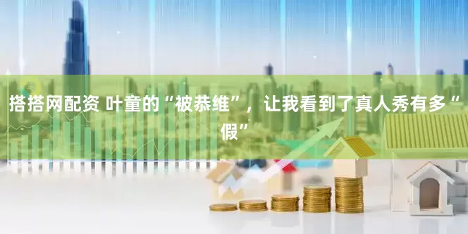 搭搭网配资 叶童的“被恭维”，让我看到了真人秀有多“假”