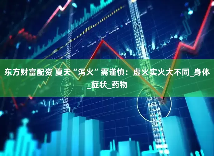 东方财富配资 夏天“泻火”需谨慎：虚火实火大不同_身体_症状_药物
