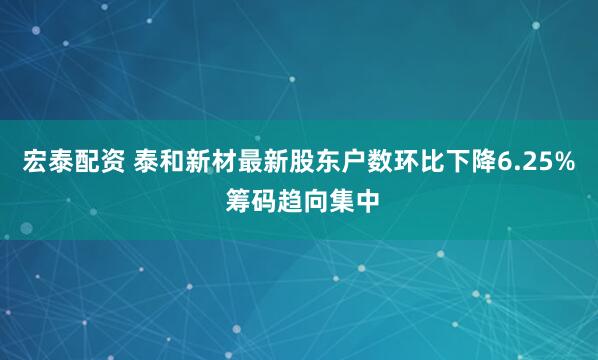 宏泰配资 泰和新材最新股东户数环比下降6.25% 筹码趋向集中