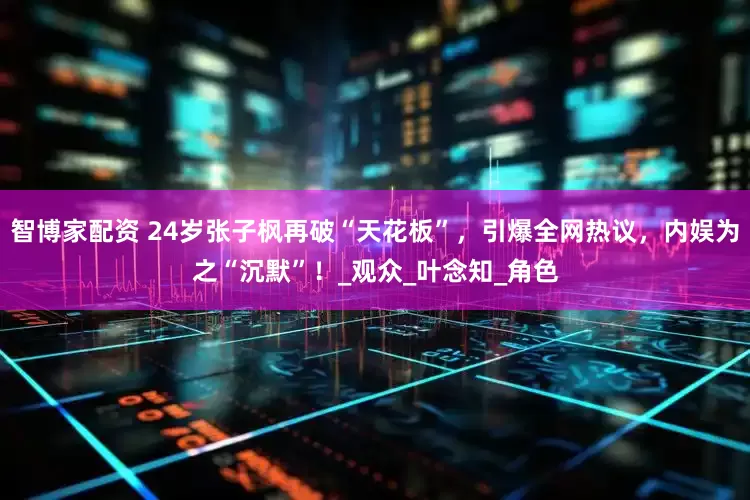 智博家配资 24岁张子枫再破“天花板”，引爆全网热议，内娱为之“沉默”！_观众_叶念知_角色