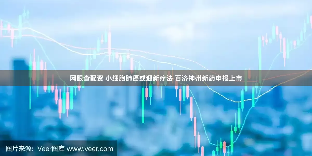 网眼查配资 小细胞肺癌或迎新疗法 百济神州新药申报上市