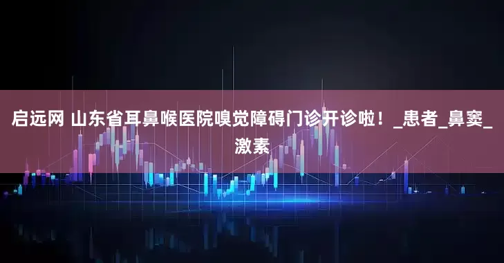 启远网 山东省耳鼻喉医院嗅觉障碍门诊开诊啦！_患者_鼻窦_激素