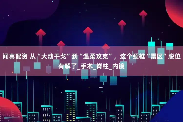 闻喜配资 从“大动干戈”到“温柔攻克”，这个颈椎“雷区”脱位有解了_手术_脊柱_内镜