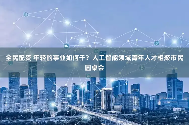 全民配资 年轻的事业如何干？人工智能领域青年人才相聚市民圆桌会