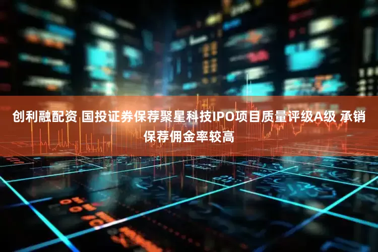 创利融配资 国投证券保荐聚星科技IPO项目质量评级A级 承销保荐佣金率较高
