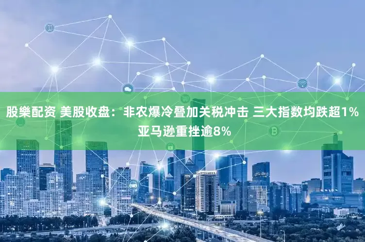 股樂配资 美股收盘：非农爆冷叠加关税冲击 三大指数均跌超1% 亚马逊重挫逾8%