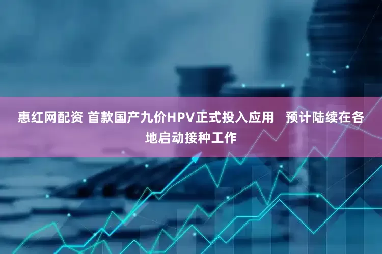 惠红网配资 首款国产九价HPV正式投入应用   预计陆续在各地启动接种工作