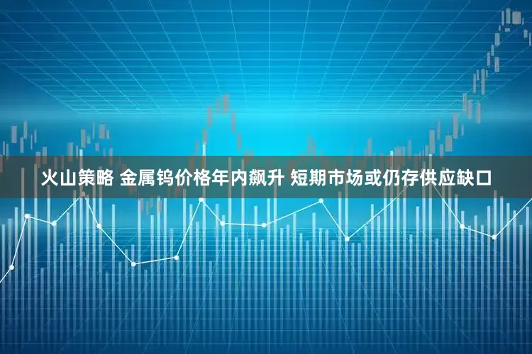 火山策略 金属钨价格年内飙升 短期市场或仍存供应缺口