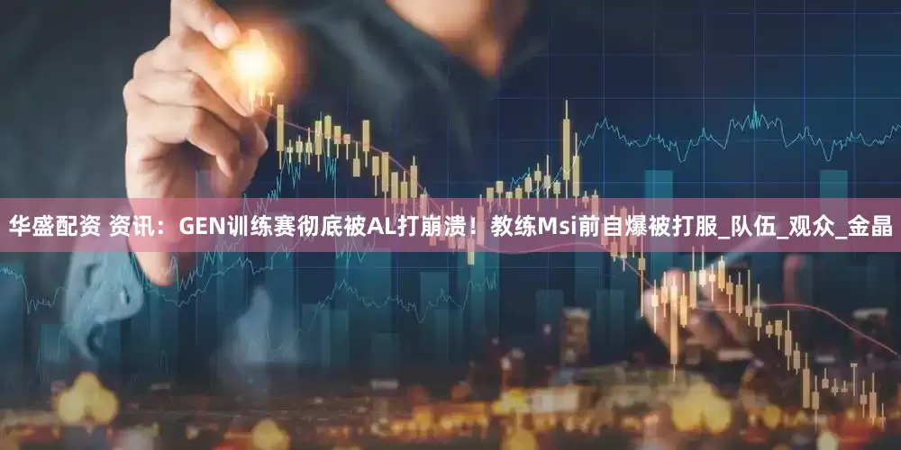 华盛配资 资讯：GEN训练赛彻底被AL打崩溃！教练Msi前自爆被打服_队伍_观众_金晶