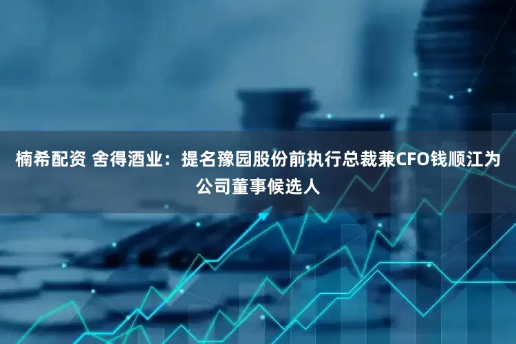 楠希配资 舍得酒业：提名豫园股份前执行总裁兼CFO钱顺江为公司董事候选人