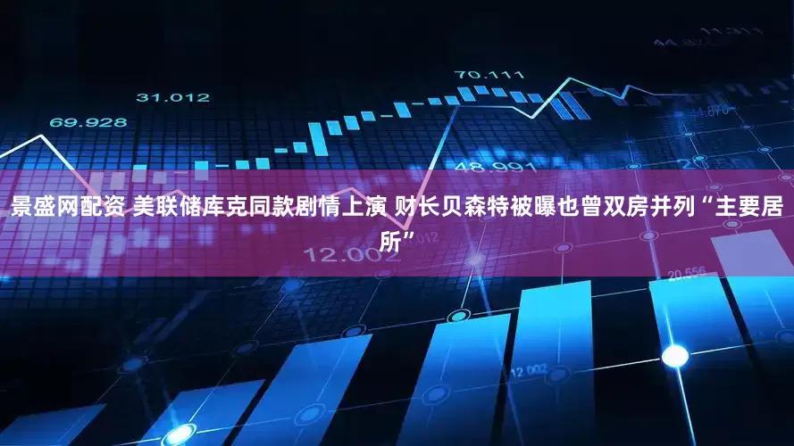 景盛网配资 美联储库克同款剧情上演 财长贝森特被曝也曾双房并列“主要居所”