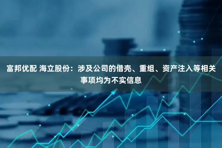 富邦优配 海立股份：涉及公司的借壳、重组、资产注入等相关事项均为不实信息