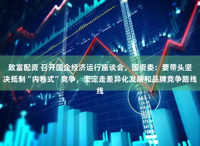 致富配资 召开国企经济运行座谈会，国资委：要带头坚决抵制“内卷式”竞争，坚定走差异化发展和品牌竞争路线