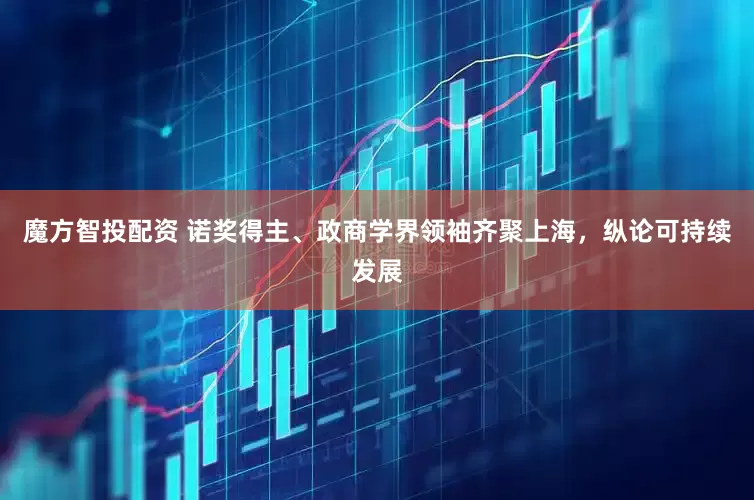 魔方智投配资 诺奖得主、政商学界领袖齐聚上海，纵论可持续发展