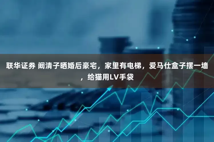 联华证券 阚清子晒婚后豪宅，家里有电梯，爱马仕盒子摆一墙，给猫用LV手袋