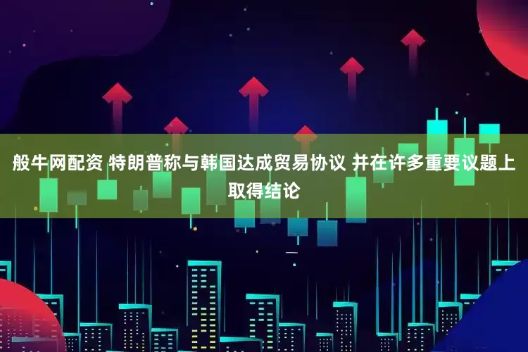 般牛网配资 特朗普称与韩国达成贸易协议 并在许多重要议题上取得结论