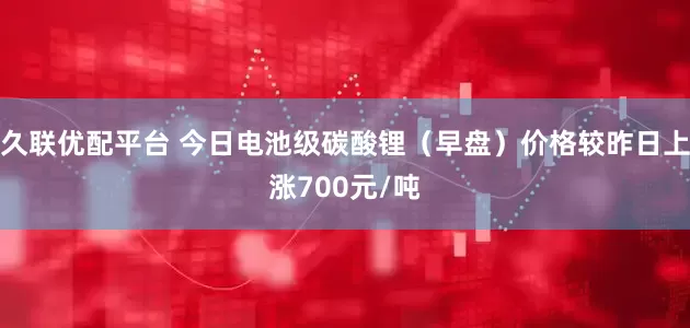 久联优配平台 今日电池级碳酸锂（早盘）价格较昨日上涨700元/吨