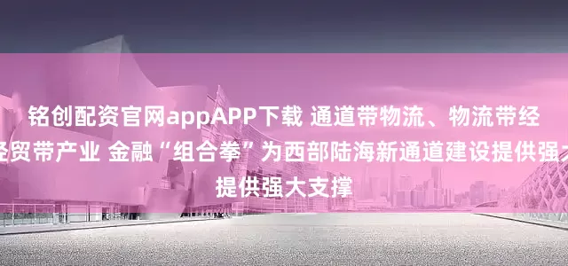 铭创配资官网appAPP下载 通道带物流、物流带经贸、经贸带产业 金融“组合拳”为西部陆海新通道建设提供强大支撑