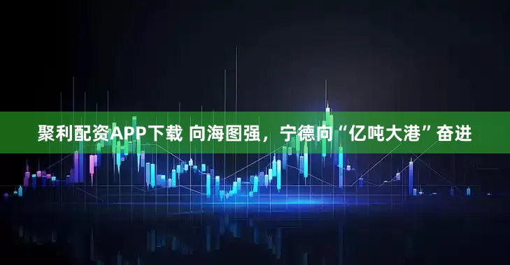 聚利配资APP下载 向海图强，宁德向“亿吨大港”奋进