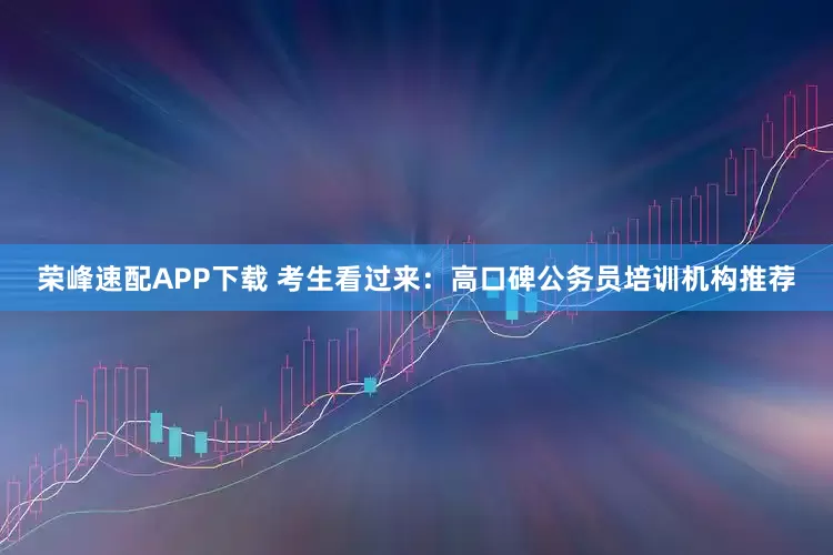 荣峰速配APP下载 考生看过来：高口碑公务员培训机构推荐