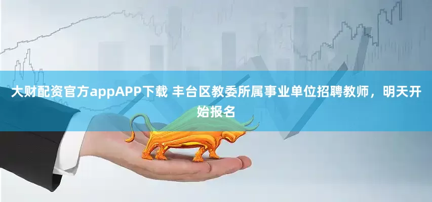 大财配资官方appAPP下载 丰台区教委所属事业单位招聘教师，明天开始报名