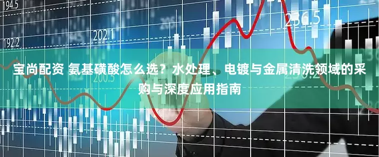 宝尚配资 氨基磺酸怎么选？水处理、电镀与金属清洗领域的采购与深度应用指南