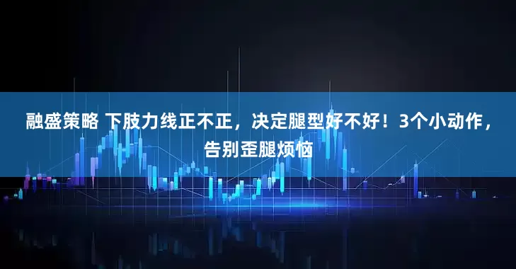 融盛策略 下肢力线正不正，决定腿型好不好！3个小动作，告别歪腿烦恼