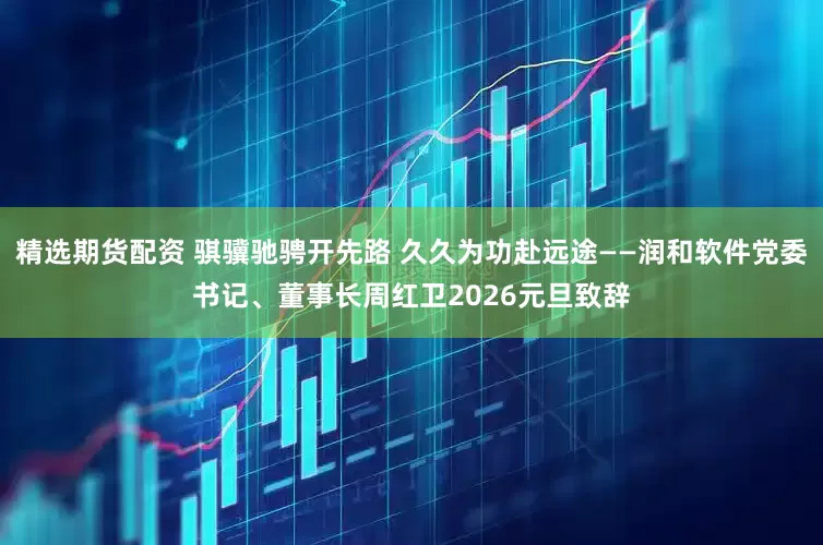 精选期货配资 骐骥驰骋开先路 久久为功赴远途——润和软件党委书记、董事长周红卫2026元旦致辞
