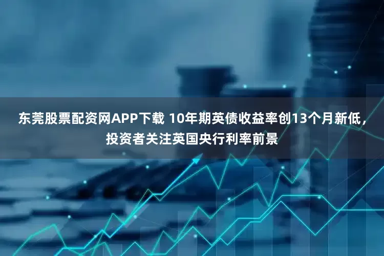 东莞股票配资网APP下载 10年期英债收益率创13个月新低，投资者关注英国央行利率前景