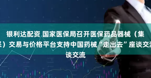 银利达配资 国家医保局召开医保药品器械（集采）交易与价格平台支持中国药械“走出去”座谈交流