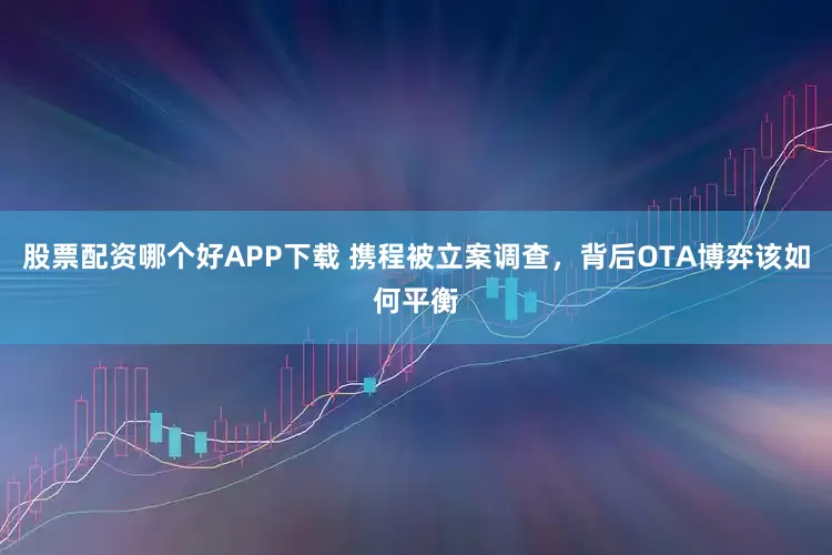 股票配资哪个好APP下载 携程被立案调查，背后OTA博弈该如何平衡
