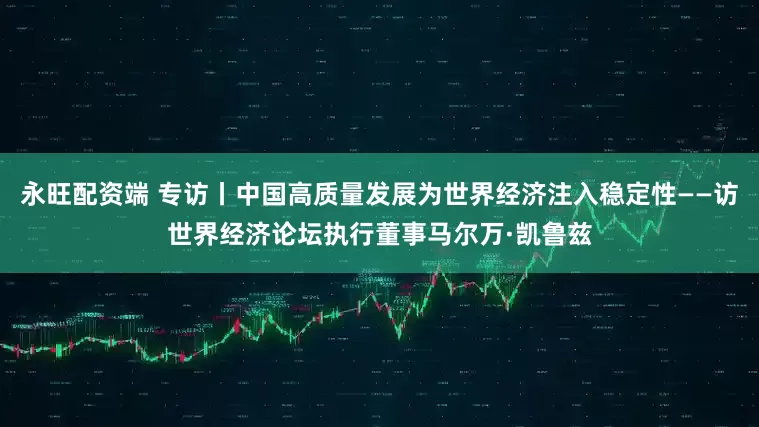 永旺配资端 专访丨中国高质量发展为世界经济注入稳定性——访世界经济论坛执行董事马尔万·凯鲁兹