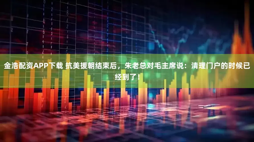 金浩配资APP下载 抗美援朝结束后，朱老总对毛主席说：清理门户的时候已经到了！