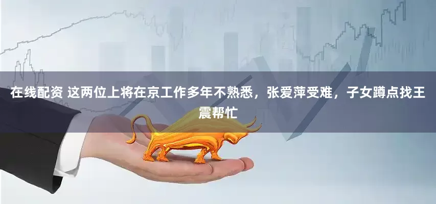 在线配资 这两位上将在京工作多年不熟悉，张爱萍受难，子女蹲点找王震帮忙