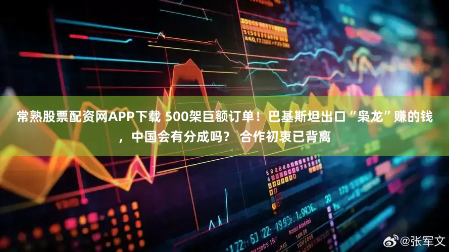 常熟股票配资网APP下载 500架巨额订单！巴基斯坦出口“枭龙”赚的钱，中国会有分成吗？ 合作初衷已背离