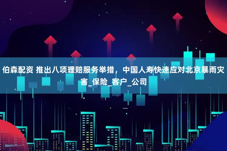 伯森配资 推出八项理赔服务举措，中国人寿快速应对北京暴雨灾害_保险_客户_公司